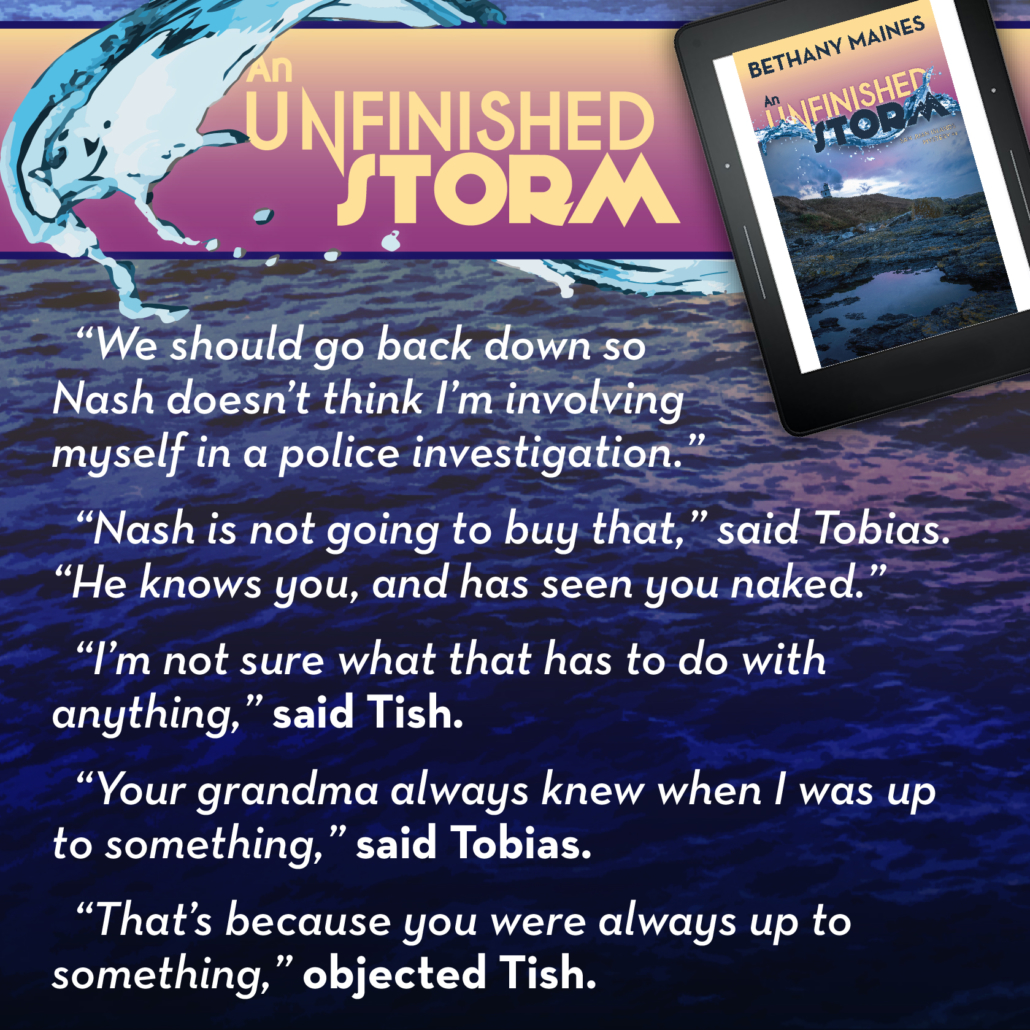  “We should go back down so Nash doesn’t think I’m involving myself in a police investigation.” “Well, Nash is definitely not going to buy that,” said Tobias, leading the way. “He’s not only met you, he knows you, and has seen you naked.” “I’m not sure what that has to do with anything,” said Tish. “Your grandma always knew when I was up to something,” said Tobias. “That’s because you were always up to something,” objected Tish. Quote from the mystery novel - An Unfinished Storm by Bethany Maines